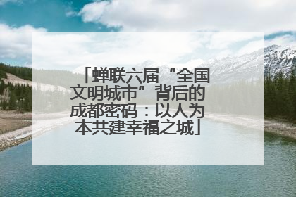 蝉联六届“全国文明城市”背后的成都密码：以人为本共建幸福之城
